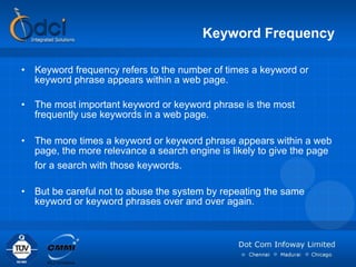 Keyword Frequency Keyword frequency refers to the number of times a keyword or keyword phrase appears within a web page.  The most important keyword or keyword phrase is the most frequently use keywords in a web page.  The more times a keyword or keyword phrase appears within a web page, the more relevance a search engine is likely to give the page for a search with those keywords.   But be careful not to abuse the system by repeating the same keyword or keyword phrases over and over again.  