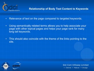 Relationship of Body Text Content to Keywords Relevance of text on the page compared to targeted keywords. Using semantically related terms allows you to help associate your page with other topical pages and helps your page rank for many long tail keywords. This should also coincide with the theme of the links pointing to the site. 