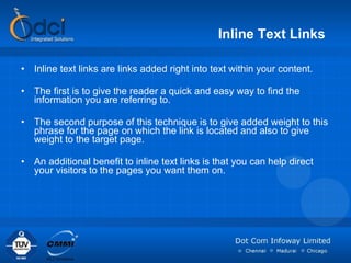 Inline Text Links   Inline text links are links added right into text within your content.  The first is to give the reader a quick and easy way to find the information you are referring to. The second purpose of this technique is to give added weight to this phrase for the page on which the link is located and also to give weight to the target page.  An additional benefit to inline text links is that you can help direct your visitors to the pages you want them on.  