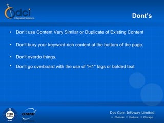 Dont’s   Don’t use Content Very Similar or Duplicate of Existing Content Don't bury your keyword-rich content at the bottom of the page. Don't overdo things.  Don't go overboard with the use of "H1" tags or bolded text   