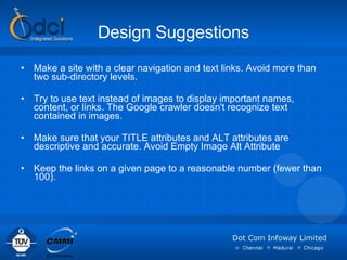 Design Suggestions Make a site with a clear navigation and text links. Avoid more than two sub-directory levels.  Try to use text instead of images to display important names, content, or links. The Google crawler doesn't recognize text contained in images. Make sure that your TITLE attributes and ALT attributes are descriptive and accurate. Avoid Empty Image Alt Attribute Keep the links on a given page to a reasonable number (fewer than 100). 