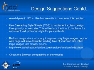 Design Suggestions Contd.. Avoid dynamic URLs. Use Mod-rewrite to overcome this problem. Use Cascading Style Sheets (CSS) to implement a clean design throughout your web site. This will reduce the time to implement a consistent text (or layout) style for your web site.  Reduce image size - too many images or very large images on your web page will slow down the loading time of your web site. Slice large images into smaller pieces. http://www.websiteoptimization.com/services/analyze/index.html  Check the Browser compatibility of the website 