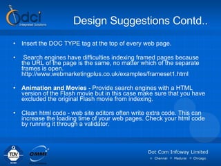 Design Suggestions Contd.. Insert the DOC TYPE tag at the top of every web page. Search engines have difficulties indexing framed pages because the URL of the page is the same, no matter which of the separate frames is open. http://www.webmarketingplus.co.uk/examples/frameset1.html Animation and Movies -  Provide search engines with a HTML version of the Flash movie but in this case make sure that you have excluded the original Flash movie from indexing. Clean html code - web site editors often write extra code. This can increase the loading time of your web pages. Check your html code by running it through a validator. 