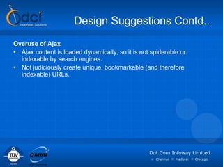 Design Suggestions Contd.. Overuse of Ajax Ajax content is loaded dynamically, so it is not spiderable or indexable by search engines.  Not judiciously create unique, bookmarkable (and therefore indexable) URLs.  