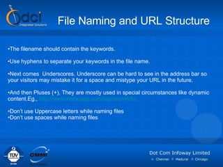 File Naming and URL Structure The filename should contain the keywords. Use hyphens to separate your keywords in the file name.  Next comes  Underscores. Underscore can be hard to see in the address bar so your visitors may mistake it for a space and mistype your URL in the future. And then Pluses (+), They are mostly used in special circumstances like dynamic content.Eg.,  http://www.netscape.com/tag/seo+india Don’t use Uppercase letters while naming files Don’t use spaces while naming files 