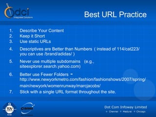 Best URL Practice Describe Your Content Keep it Short  Use static URLs  Descriptives are Better than Numbers   ( instead of 114/cat223/ you can use /brand/adidas/ ) Never use multiple subdomains   (e.g., siteexplorer.search.yahoo.com)  Better use Fewer Folders  -  http://www.newyorkmetro.com/fashion/fashionshows/2007/spring/ main/newyork/womenrunway/marcjacobs/   Stick with a single URL format throughout the site. 