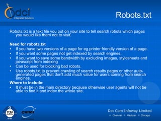 Robots.txt Robots.txt is a text file you put on your site to tell search robots which pages you would like them not to visit. Need for robots.txt If you have two versions of a page for eg.printer friendly version of a page. If you want some pages not get indexed by search engines. If you want to save some bandwidth by excluding images, stylesheets and javascript from indexing Can be used for blocking bad robots. Use robots.txt to prevent crawling of search results pages or other auto-generated pages that don't add much value for users coming from search engines. Where to include:  It must be in the main directory because otherwise user agents will not be able to find it and index the whole site.  