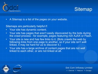 Sitemap A Sitemap is a list of the pages on your website. Sitemaps are particularly helpful if: Your site has dynamic content.  Your site has pages that aren't easily discovered by the bots during the crawl process - for example, pages featuring rich AJAX or Flash.  Your site is new and has few links to it. (Bots crawls the web by following links from one page to another, so if your site isn't well linked, it may be hard for us to discover it.)  Your site has a large archive of content pages that are not well linked to each other, or are not linked at all. 