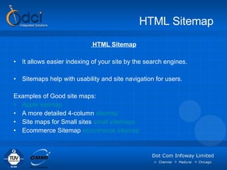 HTML Sitemap HTML Sitemap It allows easier indexing of your site by the search engines. Sitemaps help with usability and site navigation for users.  Examples of Good site maps: Apple sitemap   A more detailed 4-column  sitemap Site maps for Small sites  small sitemaps   Ecommerce Sitemap  ecommerce sitemap   