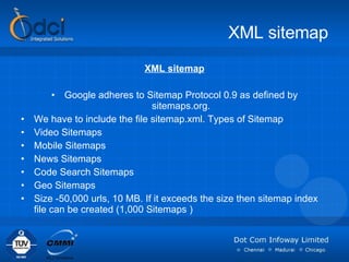 XML sitemap XML sitemap Google adheres to Sitemap Protocol 0.9 as defined by sitemaps.org. We have to include the file sitemap.xml. Types of Sitemap  Video Sitemaps Mobile Sitemaps  News Sitemaps  Code Search Sitemaps  Geo Sitemaps Size -50,000 urls, 10 MB. If it exceeds the size then sitemap index file can be created (1,000 Sitemaps   ) 
