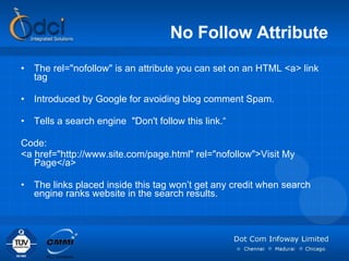 No Follow Attribute The rel="nofollow" is an attribute you can set on an HTML <a> link tag  Introduced by Google for avoiding blog comment Spam.  Tells a search engine  "Don't follow this link.“ Code:  <a href="http://www.site.com/page.html" rel="nofollow">Visit My Page</a> The links placed inside this tag won’t get any credit when search engine ranks website in the search results. 