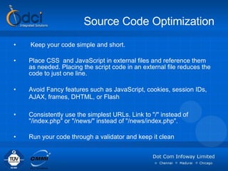 Source Code Optimization Keep your code simple and short. Place CSS  and JavaScript in external files and reference them as needed. Placing the script code in an external file reduces the code to just one line.  Avoid Fancy features such as JavaScript, cookies, session IDs, AJAX, frames, DHTML, or Flash   Consistently use the simplest URLs. Link to "/" instead of "/index.php" or "/news/" instead of "/news/index.php".  Run your code through a validator and keep it clean 