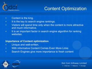 Content Optimization Content is the king. It is the key to search engine rankings.  Visitors will spend time only when the content is more attractive and much informative.  It is an important factor in search engine algorithm for ranking websites. Importance of Content optimization Unique and well-written.  With informative Content Comes Even More Links  Search Engines give more importance to fresh content 