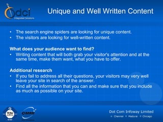Unique and Well Written Content The search engine spiders are looking for unique content.  The visitors are looking for well-written content. What does your audience want to find?  Writing content that will both grab your visitor's attention and at the same time, make them want, what you have to offer.  Additional research If you fail to address all their questions, your visitors may very well leave your site in search of the answer.  Find all the information that you can and make sure that you include as much as possible on your site.  