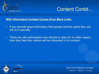 Content Contd… With Informative Content Comes Even More Links  If you provide great information that people will find useful they will link to it naturally.  There are still webmasters who will link to sites for no other reason than they feel their visitors will be interested in it's content.  