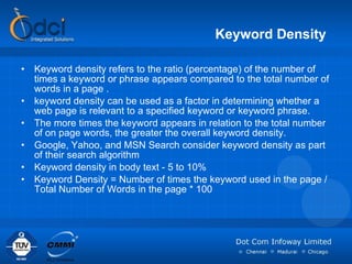 Keyword Density   Keyword density refers to the ratio (percentage) of the number of times a keyword or phrase appears compared to the total number of words in a page . keyword density can be used as a factor in determining whether a web page is relevant to a specified keyword or keyword phrase.  The more times the keyword appears in relation to the total number of on page words, the greater the overall keyword density.  Google, Yahoo, and MSN Search consider keyword density as part of their search algorithm  Keyword density in body text - 5 to 10% Keyword Density = Number of times the keyword used in the page / Total Number of Words in the page * 100 