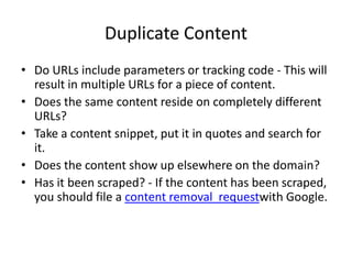 Duplicate Content
• Do URLs include parameters or tracking code - This will
  result in multiple URLs for a piece of content.
• Does the same content reside on completely different
  URLs?
• Take a content snippet, put it in quotes and search for
  it.
• Does the content show up elsewhere on the domain?
• Has it been scraped? - If the content has been scraped,
  you should file a content removal requestwith Google.
 