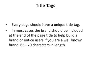 Title Tags


•     Every page should have a unique title tag.
•     In most cases the brand should be included
    at the end of the page title to help build a
    brand or entice users if you are a well known
    brand 65 - 70 characters in length.
 