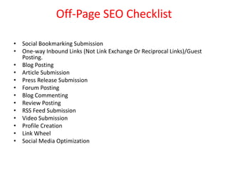 Off-Page SEO Checklist

• Social Bookmarking Submission
• One-way Inbound Links (Not Link Exchange Or Reciprocal Links)/Guest
  Posting.
• Blog Posting
• Article Submission
• Press Release Submission
• Forum Posting
• Blog Commenting
• Review Posting
• RSS Feed Submission
• Video Submission
• Profile Creation
• Link Wheel
• Social Media Optimization
 