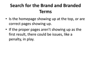 Search for the Brand and Branded
                Terms
• Is the homepage showing up at the top, or are
  correct pages showing up.
• If the proper pages aren’t showing up as the
  first result, there could be issues, like a
  penalty, in play.
 