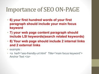 Importance of SEO ON-PAGE
• 6) your first hundred words of your first
paragraph should include your main focus
keyword
• 7) your web page content paragraph should
include LSI keywords(search related keywords)
• 8) Your web page should include 2 internal links
and 2 external links
• example :
• <a herf=”seo-friendly-url.html” Title=”main focus keyword”>
Anchor Text </a>
 