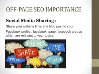 OFF-PAGE SEO IMPORTANCE
Social Media Sharing :
Share your website links and blog post to your
Facebook profile , facebook page, facebook groups
which are relevant to your topics.
 