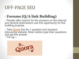 OFF-PAGE SEO
• Forums (Q/A link Building)
• People often search for the answers on the internet
and several webmasters use this opportunity for link
building purpose.
• Take Quora the No 1 question and answers
discussing website. Most visitors type their questions
and get the answer
• For eg :-
 