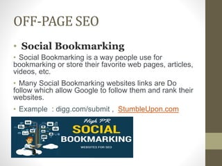 OFF-PAGE SEO
• Social Bookmarking
• Social Bookmarking is a way people use for
bookmarking or store their favorite web pages, articles,
videos, etc.
• Many Social Bookmarking websites links are Do
follow which allow Google to follow them and rank their
websites.
• Example : digg.com/submit , StumbleUpon.com
 