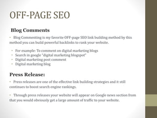 OFF-PAGE SEO
Blog Comments
• Blog Commenting is my favorite OFF-page SEO link building method by this
method you can build powerful backlinks to rank your website.
• For example: To comment on digital marketing blogs
• Search in google “digital marketing blogspot”
• Digital marketing post comment
• Digital marketing blog
Press Release:
• Press releases are one of the effective link building strategies and it still
continues to boost search engine rankings.
• Through press releases your website will appear on Google news section from
that you would obviously get a large amount of traffic to your website.
 
