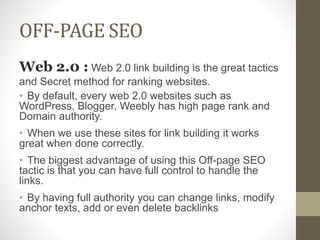 OFF-PAGE SEO
Web 2.0 : Web 2.0 link building is the great tactics
and Secret method for ranking websites.
• By default, every web 2.0 websites such as
WordPress, Blogger, Weebly has high page rank and
Domain authority.
• When we use these sites for link building it works
great when done correctly.
• The biggest advantage of using this Off-page SEO
tactic is that you can have full control to handle the
links.
• By having full authority you can change links, modify
anchor texts, add or even delete backlinks
 