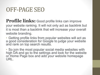 OFF-PAGE SEO
Profile links: Good profile links can improve
your website ranking. It will not only act as backlink but
it is most than a backlink that will increase your overall
website branding.
• Getting profile links from popular websites will act as
a good consideration for Google to judge your website
and rank on top search results.
• So join the most popular social media websites with
high DA and go to the settings and look for the website
or Home Page box and add your website homepage
URL.
 