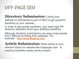 OFF-PAGE SEO
Directory Submission: Listing your
website on directories is part of SEO to get powerful
backlinks to your website.
In order to get quality backlinks, you need high PR
directory websites which give dofollow backlinks.
Although directory submissions are easy most people
find it difficult for listing their websites. For
example http://www.bloghub.com
Article Submission: Write article to your
relevant topics on website like hubpages.com &
creating backlinks inside article content
 