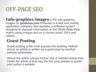 OFF-PAGE SEO
Info-graphics images : Pin info-graphics
images on pinterest.com Pinterest is a web and mobile
application company that operates a software system
designed to discover information on the World Wide Web,
mainly using images and on a shorter scale, GIFs and
videos.
Guest Posting
Guest posting is the most popular link building method
where an article is written as a guest post by another
website webmaster.
Where the author places his/her one of website article links
inside the article in that way the link juice passes to guest
post author’s website
 