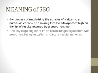 MEANING of SEO
• the process of maximizing the number of visitors to a
particular website by ensuring that the site appears high on
the list of results returned by a search engine.
• "the key to getting more traffic lies in integrating content with
search engine optimization and social media marketing
 