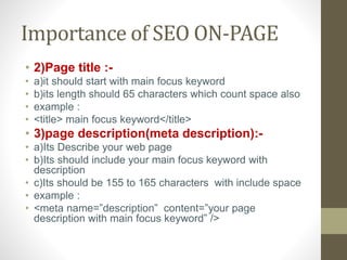 Importance of SEO ON-PAGE
• 2)Page title :-
• a)it should start with main focus keyword
• b)its length should 65 characters which count space also
• example :
• <title> main focus keyword</title>
• 3)page description(meta description):-
• a)Its Describe your web page
• b)Its should include your main focus keyword with
description
• c)Its should be 155 to 165 characters with include space
• example :
• <meta name=”description” content=”your page
description with main focus keyword” />
 