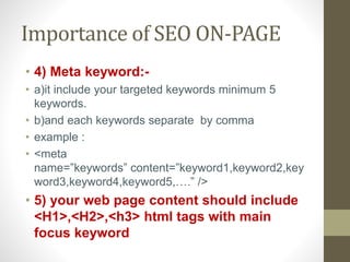 Importance of SEO ON-PAGE
• 4) Meta keyword:-
• a)it include your targeted keywords minimum 5
keywords.
• b)and each keywords separate by comma
• example :
• <meta
name=”keywords” content=”keyword1,keyword2,key
word3,keyword4,keyword5,….” />
• 5) your web page content should include
<H1>,<H2>,<h3> html tags with main
focus keyword
 