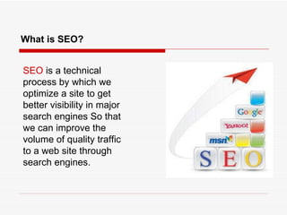 What is SEO? SEO  is a technical process by which we optimize a site to get better visibility in major search engines So that we can improve the volume of quality traffic to a web site through search engines. 