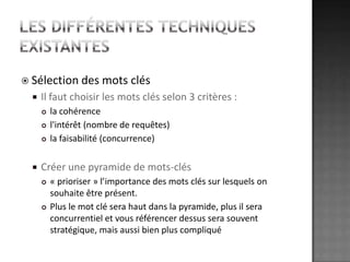 Les différentes techniques existantesSélection des mots clésIl faut choisir les mots clés selon 3 critères :la cohérencel'intérêt (nombre de requêtes)la faisabilité (concurrence)Créer une pyramide de mots-clés« prioriser » l’importance des mots clés sur lesquels on souhaite être présent. Plus le mot clé sera haut dans la pyramide, plus il sera concurrentiel et vous référencer dessus sera souvent stratégique, mais aussi bien plus compliqué