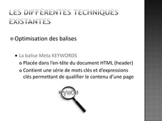 Les différentes techniques existantesOptimisation des balisesLa balise Meta KEYWORDSPlacée dans l’en-tête du document HTML (header)Contient une série de mots clés et d’expressions  clés permettant de qualifier le contenu d’une page