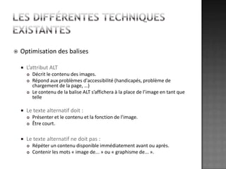 Les différentes techniques existantesOptimisation des balisesL’attribut ALTDécrit le contenu des images. Répond aux problèmes d'accessibilité (handicapés, problème de chargement de la page, …)Le contenu de la balise ALT s’affichera à la place de l’image en tant que telleLe texte alternatif doit : Présenter et le contenu et la fonction de l'image.Être court. Le texte alternatif ne doit pas : Répéter un contenu disponible immédiatement avant ou après.Contenir les mots « image de... » ou « graphisme de... ».