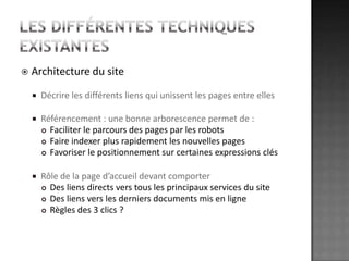 Les différentes techniques existantesArchitecture du siteDécrire les différents liens qui unissent les pages entre ellesRéférencement : une bonne arborescence permet de :Faciliter le parcours des pages par les robotsFaire indexer plus rapidement les nouvelles pagesFavoriser le positionnement sur certaines expressions clésRôle de la page d’accueil devant comporterDes liens directs vers tous les principaux services du siteDes liens vers les derniers documents mis en ligneRègles des 3 clics ?