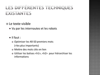 Les différentes techniques existantesLe texte visibleVu par les internautes et les robotsIl faut :Optimiser les 40-50 premiers mots	(=les plus importants)Mettre des mots clés en lienUtiliser les balises <h1>, <h2>  pour hiérarchiser les informations