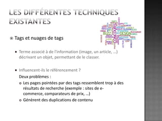 Les différentes techniques existantesTags et nuages de tagsTerme associé à de l'information (image, un article, …) décrivant un objet, permettant de le classer. Influencent-ils le référencement ? 	Deux problèmes :Les pages pointées par des tags ressemblent trop à des résultats de recherche (exemple : sites de e-commerce, comparateurs de prix, …)Génèrent des duplications de contenu