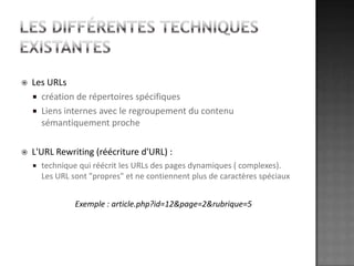 Les différentes techniques existantesLes URLscréation de répertoires spécifiquesLiens internes avec le regroupement du contenu sémantiquement procheL'URL Rewriting (réécriture d'URL) :technique qui réécrit les URLs des pages dynamiques ( complexes). Les URL sont "propres" et ne contiennent plus de caractères spéciauxExemple : article.php?id=12&page=2&rubrique=5