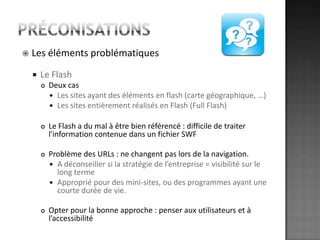 préconisationsLes éléments problématiquesLe FlashDeux casLes sites ayant des éléments en flash (carte géographique, …)Les sites entièrement réalisés en Flash (Full Flash)Le Flash a du mal à être bien référencé : difficile de traiter l'information contenue dans un fichier SWFProblème des URLs : ne changent pas lors de la navigation.A déconseiller si la stratégie de l’entreprise = visibilité sur le long termeApproprié pour des mini-sites, ou des programmes ayant une courte durée de vie.Opter pour la bonne approche : penser aux utilisateurs et à l’accessibilité 