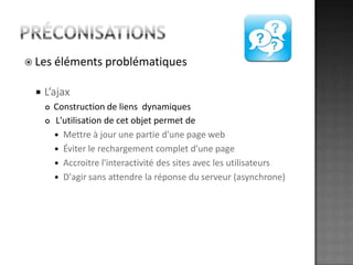 préconisationsLes éléments problématiquesL’ajaxConstruction de liens  dynamiques L'utilisation de cet objet permet de Mettre à jour une partie d'une page webÉviter le rechargement complet d'une pageAccroitre l'interactivité des sites avec les utilisateursD'agir sans attendre la réponse du serveur (asynchrone)