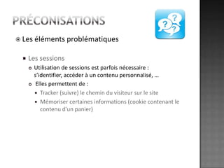 préconisationsLes éléments problématiquesLes sessionsUtilisation de sessions est parfois nécessaire : s’identifier, accéder à un contenu personnalisé, … Elles permettent de : Tracker (suivre) le chemin du visiteur sur le siteMémoriser certaines informations (cookie contenant le contenu d'un panier)