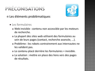 préconisationsLes éléments problématiquesLes formulairesWeb invisible : contenu non accessible par les moteurs derecherche.La plupart des sites web utilisent des formulaires au sein de leurs pages (contact, recherche avancée, …). Problème : les robots contrairement aux internautes ne les valident pas. Le contenu placé derrière les formulaires = invisible. La solution : mettre en place des liens vers des pages de résultats. 