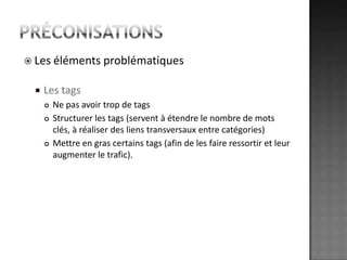 préconisationsLes éléments problématiquesLes tagsNe pas avoir trop de tagsStructurer les tags (servent à étendre le nombre de mots clés, à réaliser des liens transversaux entre catégories)Mettre en gras certains tags (afin de les faire ressortir et leur augmenter le trafic).