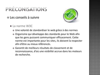 préconisationsLes conseils à suivreLa norme W3CUne volonté de standardiser le web grâce à des normesOrganisme qui développe des standards pour le Web afin que les gens puissent communiquer efficacement. Cette norme est importante pour les sites, ils doivent la respecter afin d’être au mieux référencés. Garantit de meilleurs résultats de classement et de reconnaissance, d'où une visibilité accrue dans les moteurs de recherche. 
